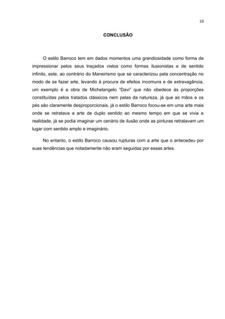 10


                                  CONCLUSÃO




     O estilo Barroco tem em dados momentos uma grandiosidade como forma de
impressionar pelos seus traçados vistos como formas ilusionistas e de sentido
infinito, este, ao contrário do Maneirismo que se caracterizou pela concentração no
modo de se fazer arte, levando à procura de efeitos incomuns e de extravagância,
um exemplo é a obra de Michelangelo “Davi” que não obedece às proporções
constituídas pelos tratados clássicos nem pelas da natureza, já que as mãos e os
pés são claramente desproporcionais, já o estilo Barroco focou-se em uma arte mais
onde se retratava a arte de duplo sentido ao mesmo tempo em que se vivia a
realidade, já se podia imaginar um cenário de ilusão onde as pinturas retratavam um
lugar com sentido amplo e imaginário.

     No entanto, o estilo Barroco causou rupturas com a arte que o antecedeu por
suas tendências que notadamente não eram seguidas por essas artes.
 