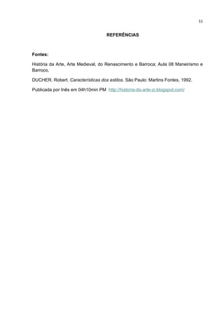 11


                                    REFERÊNCIAS



Fontes:

História da Arte, Arte Medieval, do Renascimento e Barroca; Aula 08 Maneirismo e
Barroco.

DUCHER. Robert. Características dos estilos. São Paulo: Martins Fontes, 1992.

Publicada por Inês em 04h10min PM http://historia-da-arte-zi.blogspot.com/
 