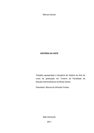 Marcos Canuto




     HISTÓRIA DA ARTE




Trabalho apresentado à disciplina de História da Arte do
curso de graduação em Turismo da Faculdade de
Estudos Administrativos de Minas Gerais.

Orientador: Marcel de Almeida Freitas.




        Belo Horizonte

            2011
 