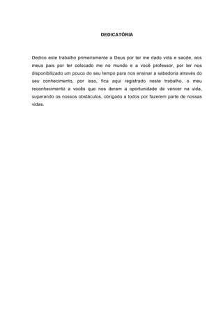 DEDICATÓRIA




Dedico este trabalho primeiramente a Deus por ter me dado vida e saúde, aos
meus pais por ter colocado me no mundo e a você professor, por ter nos
disponibilizado um pouco do seu tempo para nos ensinar a sabedoria através do
seu conhecimento, por isso, fica aqui registrado neste trabalho, o meu
reconhecimento a vocês que nos deram a oportunidade de vencer na vida,
superando os nossos obstáculos, obrigado a todos por fazerem parte de nossas
vidas.
 