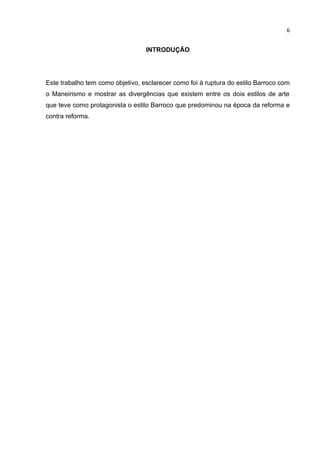 6


                                  INTRODUÇÃO




Este trabalho tem como objetivo, esclarecer como foi à ruptura do estilo Barroco com
o Maneirismo e mostrar as divergências que existem entre os dois estilos de arte
que teve como protagonista o estilo Barroco que predominou na época da reforma e
contra reforma.
 