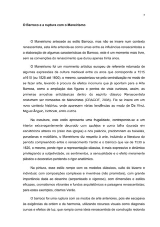 7


O Barroco e a ruptura com o Maneirismo




     O Maneirismo antecede ao estilo Barroco, mas não se insere num contexto
renascentista, esta Arte entende-se como umas entre as influências renascentistas e
a elaboração de algumas características do Barroco, este é um momento mais livre,
sem as convenções do renascimento que durou apenas trinta anos.

     O Maneirismo foi um movimento artístico europeu de referente retomada de
algumas expressões da cultura medieval entre os anos que corresponde a 1515
a1610 (ou 1525 até 1600), o mesmo, caracterizou-se pela centralização no modo de
se fazer arte, levando à procura de efeitos incomuns que já apontam para a Arte
Barroca, como a ampliação das figuras e pontos de vista curiosos, assim, as
primeiras amostras anticlássicas dentro do espírito clássico Renascentista
costumam ser nomeadas de Maneiristas (CRAGOE, 2008). Ele se insere em um
novo contexto histórico, onde aparecem várias tendências ao modo de Da Vinci,
Miguel Ângelo, Botticelli, entre outros.

     Na escultura, este estilo apresenta uma frugalidade, contrapondo-se a um
interior extravagantemente decorado com azulejos e coma talha dourada em
escultóricos altares no (caso das igrejas) e nos palácios, predominam as baixelas,
porcelanas e mobiliário, o Maneirismo diz respeito à arte, incluindo a literatura do
período compreendido entre o renascimento Tardio e o Barroco que vai de 1530 a
1620, o mesmo, perde rigor a representação clássica, é mais expressivo e dinâmico
privilegiando a subjetividade, os sentimentos, a sensualidade e o efeito meramente
plástico e decorativo perdendo o rigor anatômico.

     Na pintura, esse estilo rompe com os modelos clássicos, culto do bizarro e
individual, com composições complexas e inventivas (não piramidais), com grande
importância dada ao desenho (serpenteado e vigoroso), com dimensões e estilos
eficazes, cromatismos vibrantes e fundos arquitetônicos e paisagens renascentistas;
para estes exemplos, citamos Verão.

     O barroco foi uma ruptura com os modos de arte anteriores, pois ele escapava
às exigências da ordem e da harmonia, utilizando recursos visuais como diagonais
curvas e efeitos de luz, que rompia coma ideia renascentista de construção redonda
 