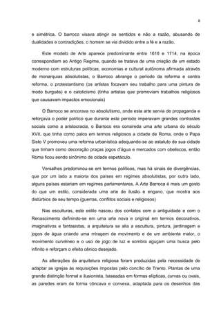 8


e simétrica. O barroco visava atingir os sentidos e não a razão, abusando de
dualidades e contradições, o homem se via dividido entre a fé e a razão.

     Este modelo de Arte aparece predominante entre 1618 e 1714, na época
correspondiam ao Antigo Regime, quando se tratava de uma criação de um estado
moderno com estruturas políticas, economias e cultural autônoma afirmada através
de monarquias absolutistas, o Barroco abrange o período da reforma e contra
reforma, o protestantismo (os artistas focavam seu trabalho para uma pintura de
modo burguês) e o catolicismo (tinha artistas que promoviam trabalhos religiosos
que causavam impactos emocionais)

     O Barroco se ancorava no absolutismo, onde esta arte servia de propaganda e
reforçava o poder político que durante este período imperavam grandes contrastes
sociais como a aristocracia, o Barroco era consireda uma arte urbana do século
XVII, que tinha como palco em termos religiosos a cidade de Roma, onde o Papa
Sisto V promoveu uma reforma urbanística adequando-se ao estatuto de sua cidade
que tinham como decoração praças jogos d’água e mercados com obeliscos, então
Roma ficou sendo sinônimo de cidade espetáculo.

     Versalhes predominou-se em termos políticos, mas há sinais de divergências,
que por um lado a maioria dos países em regimes absolutistas, por outro lado,
alguns países estariam em regimes parlamentares. A Arte Barroca é mais um gosto
do que um estilo, considerada uma arte de ilusão e engano, que mostra aos
distúrbios de seu tempo (guerras, conflitos sociais e religiosos)

     Nas esculturas, este estilo nasceu dos contatos com a antiguidade e com o
Renascimento definindo-se em uma arte nova e original em termos decorativos,
imaginativos e fantasistas, a arquitetura se alia a escultura, pintura, jardinagem e
jogos de água criando uma miragem de movimento e de um ambiente maior, o
movimento curvilíneo e o uso de jogo de luz e sombra aguçam uma busca pelo
infinito e reforçam o efeito cênico desejado.

     As alterações da arquitetura religiosa foram produzidas pela necessidade de
adaptar as igrejas às requisições impostas pelo concílio de Trento. Plantas de uma
grande distinção formal e ilusionista, baseadas em formas elípticas, curvas ou ovais,
as paredes eram de forma côncava e convexa, adaptada para os desenhos das
 