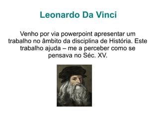 Leonardo Da Vinci
Venho por via powerpoint apresentar um
trabalho no âmbito da disciplina de História. Este
trabalho ajuda – me a perceber como se
pensava no Séc. XV.
 