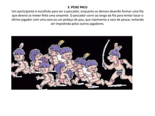 3. PEIXE PACU
Um participante é escolhido para ser o pescador, enquanto os demais deverão formar uma fila
que deverá se mexer feito uma serpente. O pescador corre ao longo da fila para tentar tocar o
último jogador com uma vara ou um pedaço de pau, que representa a vara de pescar, evitando
ser impedindo pelos outros jogadores.
 