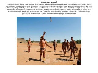 4. MANGÁ, TOBDAÉ
Essa brincadeira é feita com peteca, mas o modo de brincar dos indígenas tem certa semelhança com a nossa
“queimada”, sendo jogada com quatro ou seis petecas ao mesmo tempo e com dois jogadores por vez. Ao sinal
do coordenador, os dois jogadores arremessam as petecas na direção do outro com a intenção de atingi-lo e,
ao mesmo tempo, evitar ser atingido por ele. Quem foi atingido pelas petecas, sai do jogo, cedendo o lugar
para outro participante. Ganha quem ficar mais tempo na brincadeira
 