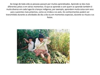 Ao longo de toda vida as pessoas passam por muitos aprendizados. Aprende-se dos mais
diferentes jeitos e em vários momentos. O que se aprende e com quem se aprende também é
muito diverso em cada lugar.As crianças indígenas, por exemplo, aprendem muita coisa com seus
pais e parentes mais próximos, como os irmãos e os avós. Os conhecimentos podem ser
transmitidos durante as atividades do dia a dia ou em momentos especiais, durante os rituais e as
festas.
 