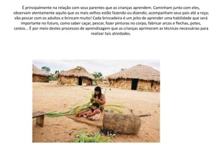 É principalmente na relação com seus parentes que as crianças aprendem. Caminham junto com eles,
observam atentamente aquilo que os mais velhos estão fazendo ou dizendo; acompanham seus pais até a roça;
vão pescar com os adultos e brincam muito! Cada brincadeira é um jeito de aprender uma habilidade que será
importante no futuro, como saber caçar, pescar, fazer pinturas no corpo, fabricar arcos e flechas, potes,
cestos... É por meio destes processos de aprendizagem que as crianças aprimoram as técnicas necessárias para
realizar tais atividades.
 