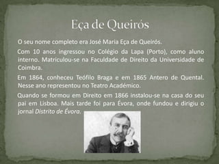 O seu nome completo era José Maria Eça de Queirós.
Com 10 anos ingressou no Colégio da Lapa (Porto), como aluno
interno. Matriculou-se na Faculdade de Direito da Universidade de
Coimbra.
Em 1864, conheceu Teófilo Braga e em 1865 Antero de Quental.
Nesse ano representou no Teatro Académico.
Quando se formou em Direito em 1866 instalou-se na casa do seu
pai em Lisboa. Mais tarde foi para Évora, onde fundou e dirigiu o
jornal Distrito de Évora.
 