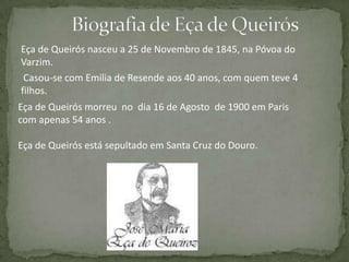 Eça de Queirós nasceu a 25 de Novembro de 1845, na Póvoa do
Varzim.
Casou-se com Emília de Resende aos 40 anos, com quem teve 4
filhos.
Eça de Queirós morreu no dia 16 de Agosto de 1900 em Paris
com apenas 54 anos .
Eça de Queirós está sepultado em Santa Cruz do Douro.
 