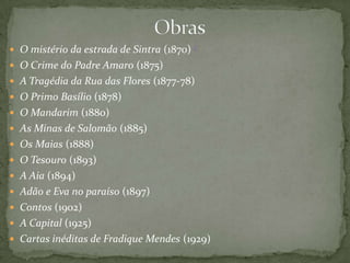  O mistério da estrada de Sintra (1870) (
 O Crime do Padre Amaro (1875)
 A Tragédia da Rua das Flores (1877-78)
 O Primo Basílio (1878)
 O Mandarim (1880)
 As Minas de Salomão (1885)
 Os Maias (1888)
 O Tesouro (1893)
 A Aia (1894)
 Adão e Eva no paraíso (1897)
 Contos (1902)
 A Capital (1925)
 Cartas inéditas de Fradique Mendes (1929)
 