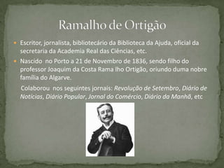  Escritor, jornalista, bibliotecário da Biblioteca da Ajuda, oficial da
secretaria da Academia Real das Ciências, etc.
 Nascido no Porto a 21 de Novembro de 1836, sendo filho do
professor Joaquim da Costa Rama lho Ortigão, oriundo duma nobre
família do Algarve.
Colaborou nos seguintes jornais: Revolução de Setembro, Diário de
Notícias, Diário Popular, Jornal do Comércio, Diário da Manhã, etc
 