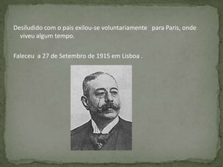 Desiludido com o pais exilou-se voluntariamente para Paris, onde
viveu algum tempo.
Faleceu a 27 de Setembro de 1915 em Lisboa .
 