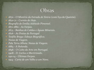  1870 - O Mistério da Estrada de Sintra (com Eça de Queirós).
 1870-71 - Correio de Hoje.
 Biografia de Emília Adelaide Pimentel.
 1871-1882 - As Farpas.
 1875 - Banhos de Caldas e Águas Minerais.
 1876 - As Praias de Portugal
 Teófilo Braga: Esboço Biográfico.
 Notas de Viagem.
 Pela Terra Alheia: Notas de Viagem.
 1883 - A Holanda.
 1896 - O Culto da Arte em Portugal.
 1908 - D. Carlos o Martirizado.
 1911-14 - Últimas Farpas.
 1914 - Carta de um Velho a um Novo.
 