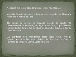 No século XIX, foram abandonados os ideais neoclássicos.
Almeida Garrett introduziu o Romantismo, seguido por Alexandre
Herculano e Rebelo da Silva.
No campo da novela, na segunda metade do século XIX,
desenvolveu-se o Realismo, de feição naturalista, cujos máximos
representantes foram Eça de Queiroz, Ramalho Ortigão e Camilo
Castelo Branco.
Os escritores mais importantes dessa época foram: Almeida
Garrett, Alexandre Herculano, Rebelo da Silva, Eça de Queiroz,
Ramalho de Ortigão e Camilo Castelo Branco.
 