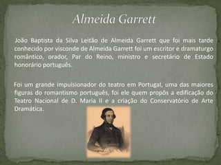 João Baptista da Silva Leitão de Almeida Garrett que foi mais tarde
conhecido por visconde de Almeida Garrett foi um escritor e dramaturgo
romântico, orador, Par do Reino, ministro e secretário de Estado
honorário português.
Foi um grande impulsionador do teatro em Portugal, uma das maiores
figuras do romantismo português, foi ele quem propôs a edificação do
Teatro Nacional de D. Maria II e a criação do Conservatório de Arte
Dramática.
 