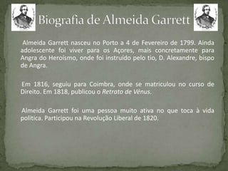 Almeida Garrett nasceu no Porto a 4 de Fevereiro de 1799. Ainda
adolescente foi viver para os Açores, mais concretamente para
Angra do Heroísmo, onde foi instruído pelo tio, D. Alexandre, bispo
de Angra.
Em 1816, seguiu para Coimbra, onde se matriculou no curso de
Direito. Em 1818, publicou o Retrato de Vénus.
Almeida Garrett foi uma pessoa muito ativa no que toca à vida
politica. Participou na Revolução Liberal de 1820.
 