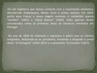Foi em Inglaterra que tomou contacto com o movimento romântico,
descobrindo Shakespeare, Walter Scott e outros autores. Em 1824,
partiu para França e nessa viagem escreveu o conhecido poema
“Camões” (1825) e “Dona Branca” (1826). Estes poemas foram
considerados como as primeiras obras da literatura romântica em
Portugal.
No ano de 1826 foi chamado e regressou à pátria com os últimos
emigrados, dedicando-se ao jornalismo, fundando e dirigindo o jornal
diário “O Português” (1826-1827) e o semanário “O Cronista” (1827).
 