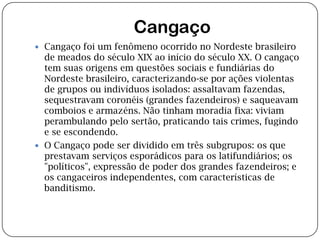  CangaçoCangaço foi um fenômeno ocorrido no Nordeste brasileiro de meados do século XIX ao início do século XX. O cangaço tem suas origens em questões sociais e fundiárias do Nordeste brasileiro, caracterizando-se por ações violentas de grupos ou indivíduos isolados: assaltavam fazendas, sequestravam coronéis (grandes fazendeiros) e saqueavam comboios e armazéns. Não tinham moradia fixa: viviam perambulando pelo sertão, praticando tais crimes, fugindo e se escondendo.O Cangaço pode ser dividido em três subgrupos: os que prestavam serviços esporádicos para os latifundiários; os "políticos", expressão de poder dos grandes fazendeiros; e os cangaceiros independentes, com características de banditismo.