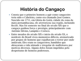 História do CangaçoConsta que o primeiro homem a agir como cangaceiro teria sido o Cabeleira, como era chamado José Gomes. Nascido em 1751, em Glória do Goitá, cidade da zona da mata pernambucana, ele aterrorizou sua região, incluindo Recife. Mas foi somente no final do século XIX que o cangaço ganhou força e prestígio, principalmente com Antônio Silvino, Lampião e Corisco.Entre meados do século XIX e início do século XX, o nordeste do Brasil viveu momentos difíceis, atemorizado por grupos de homens que espalhavam o terror por onde andavam. Eles eram os cangaceiros, bandidos que abraçaram a vida nômade e irregular de malfeitores por motivos diversos. Alguns deles foram impelidos pelo despotismo de homens poderosos.