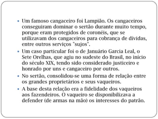 Um famoso cangaceiro foi Lampião. Os cangaceiros conseguiram dominar o sertão durante muito tempo, porque eram protegidos de coronéis, que se utilizavam dos cangaceiros para cobrança de dívidas, entre outros serviços "sujos".Um caso particular foi o de Januário Garcia Leal, o Sete Orelhas, que agiu no sudeste do Brasil, no início do século XIX, tendo sido considerado justiceiro e honrado por uns e cangaceiro por outros.No sertão, consolidou-se uma forma de relação entre os grandes proprietários e seus vaqueiros.A base desta relação era a fidelidade dos vaqueiros aos fazendeiros. O vaqueiro se disponibilizava a defender (de armas na mão) os interesses do patrão.