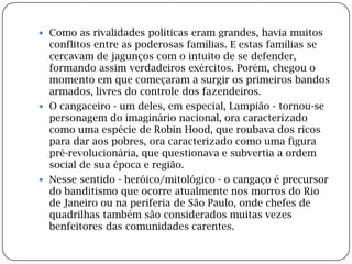 Como as rivalidades políticas eram grandes, havia muitos conflitos entre as poderosas famílias. E estas famílias se cercavam de jagunços com o intuito de se defender, formando assim verdadeiros exércitos. Porém, chegou o momento em que começaram a surgir os primeiros bandos armados, livres do controle dos fazendeiros.O cangaceiro - um deles, em especial, Lampião - tornou-se personagem do imaginário nacional, ora caracterizado como uma espécie de Robin Hood, que roubava dos ricos para dar aos pobres, ora caracterizado como uma figura pré-revolucionária, que questionava e subvertia a ordem social de sua época e região.Nesse sentido - heróico/mitológico - o cangaço é precursor do banditismo que ocorre atualmente nos morros do Rio de Janeiro ou na periferia de São Paulo, onde chefes de quadrilhas também são considerados muitas vezes benfeitores das comunidades carentes.