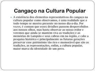 Cangaço na Cultura PopularA existência dos elementos representativos do cangaço na cultura popular como observamos, é uma realidade que a todo tempo se mostra presente no nosso dia-a-dia. Por vezes, é comum que esses detalhes passem despercebidos aos nossos olhos, mas basta observar ao nosso redor e veremos que ainda se mantém viva as tradições e as memórias de Lampião e seus cabras em na região, e cabe a pesquisa histórica e principalmente as futuras gerações preservar esse patrimônio tão rico e memorável que são as tradições, as representações, enfim, a cultura popular, maior marca da identidade de um povo.