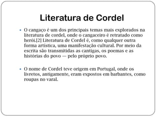 Literatura de CordelO cangaço é um dos principais temas mais explorados na literatura de cordel, onde o cangaceiro é retratado como herói.[2] Literatura de Cordel é, como qualquer outra forma artística, uma manifestação cultural. Por meio da escrita são transmitidas as cantigas, os poemas e as histórias do povo — pelo próprio povo.O nome de Cordel teve origem em Portugal, onde os livretos, antigamente, eram expostos em barbantes, como roupas no varal.