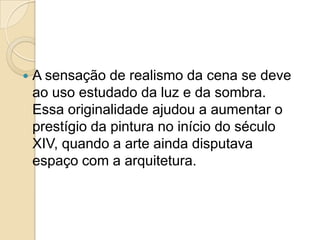  A sensação de realismo da cena se deve
ao uso estudado da luz e da sombra.
Essa originalidade ajudou a aumentar o
prestígio da pintura no início do século
XIV, quando a arte ainda disputava
espaço com a arquitetura.
 