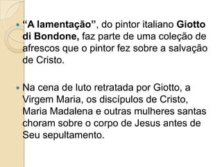  “A lamentação”, do pintor italiano Giotto
di Bondone, faz parte de uma coleção de
afrescos que o pintor fez sobre a salvação
de Cristo.
 Na cena de luto retratada por Giotto, a
Virgem Maria, os discípulos de Cristo,
Maria Madalena e outras mulheres santas
choram sobre o corpo de Jesus antes de
Seu sepultamento.
 