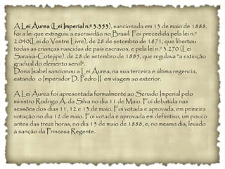 A Lei Áurea (Lei Imperial n.º 3.353), sancionada em 13 de maio de 1888,
foi a lei que extinguiu a escravidão no Brasil. Foi precedida pela lei n.º
2.040(Lei do Ventre Livre), de 28 de setembro de 1871, que libertou
todas as crianças nascidas de pais escravos, e pela lei n.º 3.270 (Lei
Saraiva-Cotejipe), de 28 de setembro de 1885, que regulava "a extinção
gradual do elemento servil".
Dona Isabel sancionou a Lei Áurea, na sua terceira e última regencia,
estando o Imperador D. Pedro II em viagem ao exterior.
A Lei Áurea foi apresentada formalmente ao Senado Imperial pelo
ministro Rodrigo A. da Silva no dia 11 de Maio. Foi debatida nas
sessões dos dias 11, 12 e 13 de maio. Foi votada e aprovada, em primeira
votação no dia 12 de maio. Foi votada e aprovada em definitivo, um pouco
antes das treze horas, no dia 13 de maio de 1888, e, no mesmo dia, levado
à sanção da Princesa Regente.
 