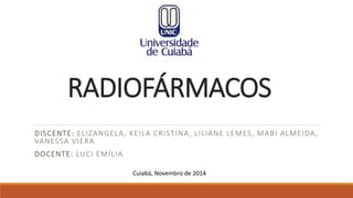 RADIOFÁRMACOS 
DISCENTE: ELIZANGELA, KEILA CRISTINA, LILIANE LEMES, MABI ALMEIDA, 
VANESSA VIERA 
DOCENTE: LUCI EMÍLIA 
Cuiabá, Novembro de 2014 
 