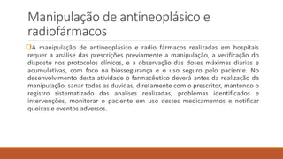 Manipulação de antineoplásico e 
radiofármacos 
A manipulação de antineoplásico e radio fármacos realizadas em hospitais 
requer a análise das prescrições previamente a manipulação, a verificação do 
disposto nos protocolos clínicos, e a observação das doses máximas diárias e 
acumulativas, com foco na biossegurança e o uso seguro pelo paciente. No 
desenvolvimento desta atividade o farmacêutico deverá antes da realização da 
manipulação, sanar todas as duvidas, diretamente com o prescritor, mantendo o 
registro sistematizado das analises realizadas, problemas identificados e 
intervenções, monitorar o paciente em uso destes medicamentos e notificar 
queixas e eventos adversos. 
 