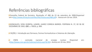 Referências bibliográficas 
Concelho Federal de farmácia. Resolução nº 486 de 23 de setembro de 2008.Disponível 
em:<http://www.cff.org.br/userfiles/file/resolucoes/486.pdf>. Acesso em 16 nov. 2014. 
GONÇALVES, VERA OLÍMPIA; JUNIOR, JUAREZ CORREIA BARROS. PORTARIA N. 37, DE 06 DE 
DEZEMBRO DE 2002. CEP, v. 70059, p. 900. 
 SEÇÃO, I. Introdução aos Fármacos, Formas Farmacêuticas e Sistemas de Liberação. 
 CNEN - comissão nacional de energia nuclear. Disponível em: 
<http://www.cnen.gov.br/noticias/noticia.asp?id=96>. Acesso em 16 nov. 2014. 
