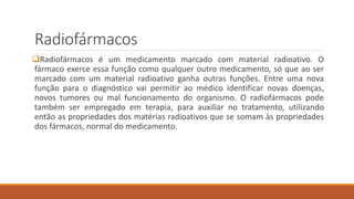 Radiofármacos 
Radiofármacos é um medicamento marcado com material radioativo. O 
fármaco exerce essa função como qualquer outro medicamento, só que ao ser 
marcado com um material radioativo ganha outras funções. Entre uma nova 
função para o diagnóstico vai permitir ao médico identificar novas doenças, 
novos tumores ou mal funcionamento do organismo. O radiofármacos pode 
também ser empregado em terapia, para auxiliar no tratamento, utilizando 
então as propriedades dos matérias radioativos que se somam às propriedades 
dos fármacos, normal do medicamento. 
 