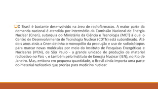 O Brasil é bastante desenvolvido na área de radiofármacos. A maior parte da 
demanda nacional é atendida por intermédio da Comissão Nacional de Energia 
Nuclear (Cnen), autarquia do Ministério da Ciência e Tecnologia (MCT) à qual o 
Centro de Desenvolvimento de Tecnologia Nuclear (CDTN) está subordinado. Até 
dois anos atrás a Cnen detinha o monopólio da produção e uso de radioisótopos 
para marcar novas moléculas por meio do Instituto de Pesquisas Energéticas e 
Nucleares (IPEN), de São Paulo - a grande unidade de produção de material 
radioativo no País -, e também pelo Instituto de Energia Nuclear (IEN), no Rio de 
Janeiro. Mas, embora em pequena quantidade, o Brasil ainda importa uma parte 
do material radioativo que precisa para medicina nuclear. 
 