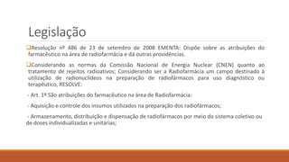 Legislação 
Resolução nº 486 de 23 de setembro de 2008 EMENTA: Dispõe sobre as atribuições do 
farmacêutico na área de radiofarmácia e dá outras providências. 
Considerando as normas da Comissão Nacional de Energia Nuclear (CNEN) quanto ao 
tratamento de rejeitos radioativos; Considerando ser a Radiofarmácia um campo destinado à 
utilização de radionuclídeos na preparação de radiofármacos para uso diagnóstico ou 
terapêutico, RESOLVE: 
- Art. 1º São atribuições do farmacêutico na área de Radiofarmácia: 
- Aquisição e controle dos insumos utilizados na preparação dos radiofármacos; 
- Armazenamento, distribuição e dispensação de radiofármacos por meio do sistema coletivo ou 
de doses individualizadas e unitárias; 
 