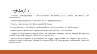 Legislação 
- Controle farmacocinético e farmacodinâmico de formas e de sistemas de liberação de 
radiofármacos; 
- Monitorização terapêutica de pacientes em uso de radiofármacos; 
- Pesquisa e desenvolvimento de novos radiofármacos; 
- Desenvolvimento e participação na elaboração de protocolos clínicos de radiofármacos; 
- Gerenciamento de resíduos e rejeitos radioativos relacionados a radiofármacos; 
- Direção, assessoramento e chefia técnica em indústrias, hospitais, clínicas, centros de medicina 
nuclear, centros de imagem e radiofarmácia centralizadas; 
- Responsabilidade técnica e desempenho de funções especializadas em empresas de produção, 
comercialização, importação, exportação, distribuição ou em instituições de pesquisa que produzam 
radiofármacos. 
 