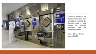 Centro de Produção de 
Radiofármacos tem hot-cell, 
capela revestida de 
chumbo, onde é feita 
síntese do material 
radioativo com um 
composto químico. 
Foto: Gilson Oliveira - 
Ascom/PUCRS 
 