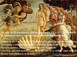 No auge do Renascimento, durante os séculos XV e XVI, destacam-se artistas polivalentes considerados gênios da Humanidade. Leonardo da Vinci (1452-1519), pintor, escultor, arquiteto e cientista, perseguiu o objetivo de atingir a verdade através de experiências.  Por esse motivo, encarava a obra de arte como um  exercício, que era muitas vezes abandonado ao se definir uma solução.  Dentre suas pinturas se destaca ,  A Virgem dos Rochedos   