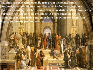 Na pintura renascentista as figuras eram dispostas numa  composição estritamente simétrica, a variação de cores frias e  quentes e o manejo da luz permitiram criar distâncias e volumes que pareciam ser copiados da realidade. A reprodução da figura  humana, a expressão de suas emoções e o movimento ocuparam lugar igualmente preponderante.  