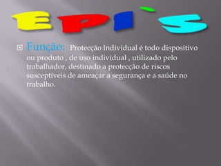 EPI`SFunção:.  ProtecçãoIndividual é todo dispositivo ou produto , de uso individual , utilizado pelo trabalhador, destinado a protecção de riscossusceptíveis de ameaçar a segurança e a saúde no trabalho.