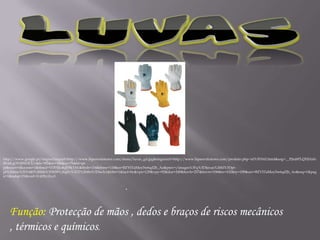 LUVAShttp://www.google.pt/imgres?imgurl=http://www.hiperextintores.com/items/luvas_gd.jpg&imgrefurl=http://www.hiperextintores.com/produto.php~id%3D162.html&usg=__PjtubPLQXlHzfnBX4KgOY4JWOCU=&h=392&w=300&sz=75&hl=pt-pt&start=0&zoom=1&tbnid=VDHJJu4qFl9kYM:&tbnh=154&tbnw=118&ei=BZY5TaMoy5w6qd2h_Ao&prev=/images%3Fq%3Dluvas%26hl%3Dpt-pt%26biw%3D1440%26bih%3D659%26gbv%3D2%26tbs%3Disch:1&itbs=1&iact=hc&vpx=129&vpy=92&dur=249&hovh=257&hovw=196&tx=102&ty=109&oei=BZY5TaMoy5w6qd2h_Ao&esq=1&page=1&ndsp=21&ved=1t:429,r:0,s:0Função: Protecção de mãos ,dedos e braços de riscos mecânicos , térmicos e químicos. .