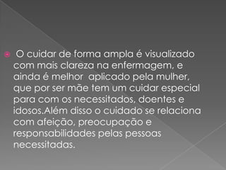     O cuidar de forma ampla é visualizado
    com mais clareza na enfermagem, e
    ainda é melhor aplicado pela mulher,
    que por ser mãe tem um cuidar especial
    para com os necessitados, doentes e
    idosos.Além disso o cuidado se relaciona
    com afeição, preocupação e
    responsabilidades pelas pessoas
    necessitadas.
 