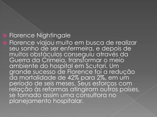    Florence Nightingale
   Florence viajou muito em busca de realizar
    seu sonho de ser enfermeira, e depois de
    muitos obstáculos conseguiu através da
    Guerra da Crimeia, transformar o meio
    ambiente do hospital em Scutari. Um
    grande sucesso de Florence foi a redução
    da mortalidade de 42% para 2%, em um
    período de seis meses. Seus esforços com
    relação às reformas atingiram outros países,
    se tornado assim uma consultora no
    planejamento hospitalar.
 