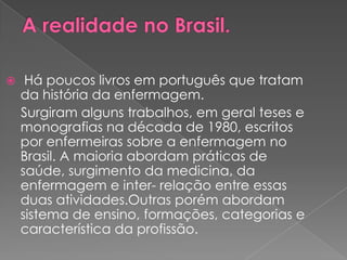     Há poucos livros em português que tratam
    da história da enfermagem.
    Surgiram alguns trabalhos, em geral teses e
    monografias na década de 1980, escritos
    por enfermeiras sobre a enfermagem no
    Brasil. A maioria abordam práticas de
    saúde, surgimento da medicina, da
    enfermagem e inter- relação entre essas
    duas atividades.Outras porém abordam
    sistema de ensino, formações, categorias e
    característica da profissão.
 