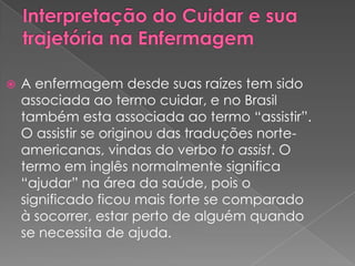    A enfermagem desde suas raízes tem sido
    associada ao termo cuidar, e no Brasil
    também esta associada ao termo “assistir”.
    O assistir se originou das traduções norte-
    americanas, vindas do verbo to assist. O
    termo em inglês normalmente significa
    “ajudar” na área da saúde, pois o
    significado ficou mais forte se comparado
    à socorrer, estar perto de alguém quando
    se necessita de ajuda.
 