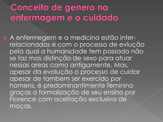    A enfermegem e a medicina estão inter-
    relacionadas e com o processo de evlução
    pela qual a humanidade tem passado não
    se faz mas distinção de sexo para atuar
    nessas areas como antigamente. Mas,
    apesar da evolução o processo de cuidar
    apesar de tambem ser exercido por
    homens, é predominantimente feminino
    graças a formalização de seu ensino por
    Florence com aceitação exclusiva de
    moças.
 