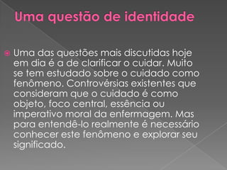    Uma das questões mais discutidas hoje
    em dia é a de clarificar o cuidar. Muito
    se tem estudado sobre o cuidado como
    fenômeno. Controvérsias existentes que
    consideram que o cuidado é como
    objeto, foco central, essência ou
    imperativo moral da enfermagem. Mas
    para entendê-lo realmente é necessário
    conhecer este fenômeno e explorar seu
    significado.
 