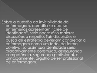 Sobre a questão da invisibilidade da
  enfermagem, acredita-se que, se
  enfermeiras apresentam “crise de
  identidade”, seria necessário maiores
  discussões a respeito. Tais discussões e
  busca de estratégia deveriam congregar a
  enfermagem como um todo, de forma
  coletiva, só assim sua identidade seria
  gradativamente construída, assegurando
  competência, segurança profissional, e
  principalmente, orgulho de ser profissional
  de enfermagem.
 